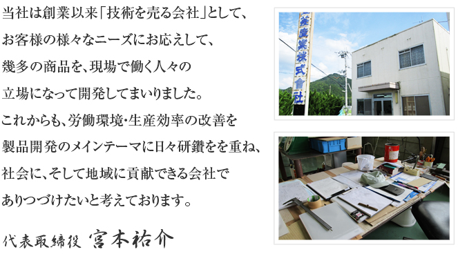 当社は創業以来「技術を売る会社」として、お客様の様々なニーズにお応えして、幾多の商品を、現場で働く人々の立場になって開発してまいりました。<br /><br />これからも、労働環境・生産効率の改善を製品開発のメインテーマに日々研鑽をを重ね、社会に、そして地域に貢献できる会社でありつづけたいと考えております。