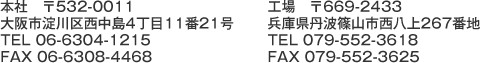 本社〒532-0011 大阪市淀川区西中島4丁目11番21号 TEL 06-6304-1215　FAX 06-6308-4468　工場　〒669-2433兵庫県篠山市西八上267番地 TEL 079-552-3618 FAX079-552-3625