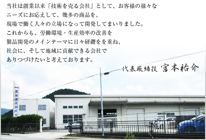 当社は創業以来「技術を売る会社」として、お客様の様々なニーズにお応えして、幾多の商品を、現場で働く人々の立場になって開発してまいりました。これからも、労働環境・生産効率の改善を製品開発のメインテーマに日々研鑽をを重ね、社会に、そして地域に貢献できる会社でありつづけたいと考えております。