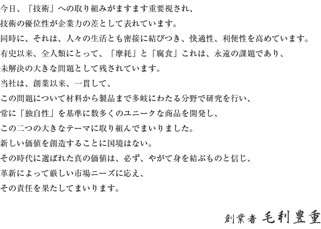 今日、「技術」への取り組みがますます重要視され、技術の優位性が企業力の差として表れています。同時に、それは、人々の生活とも密接に結びつき、快適性、利便性を高めています。有史以来、全人類にとって、「磨耗」と「腐食」これは、永遠の課題であり、未解決の大きな問題として残されています。当社は、創業以来、一貫して、この問題について材料から製品まで多岐にわたる分野で研究を行い、常に「独自性」を基準に数多くのユニークな商品を開発し、この二つの大きなテーマに取り組んでまいりました。新しい価値を創造することに国境はない。その時代に選ばれた真の価値は、必ず、やがて身を結ぶものと信じ、革新によって厳しい市場ニーズに応え、その責任を果たしてまいります。